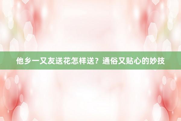 他乡一又友送花怎样送？通俗又贴心的妙技
