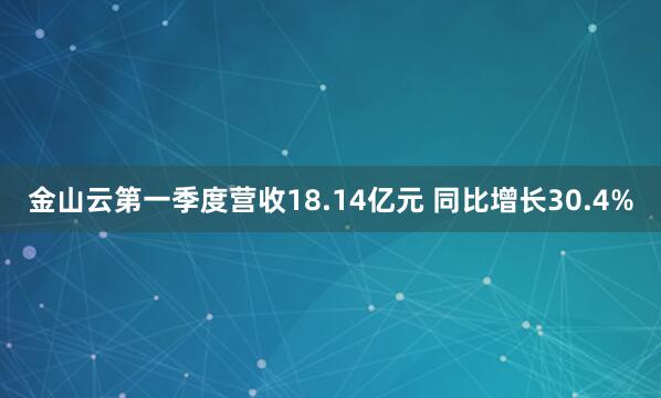 金山云第一季度营收18.14亿元 同比增长30.4%