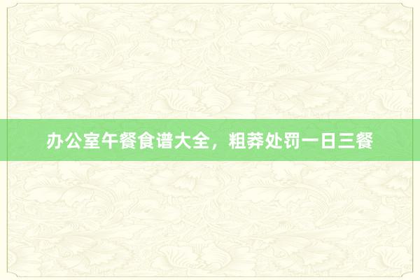 办公室午餐食谱大全，粗莽处罚一日三餐